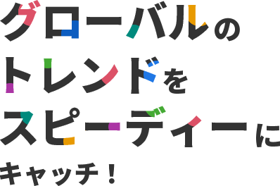 グローバルのトレンドをスピーディーにキャッチ！